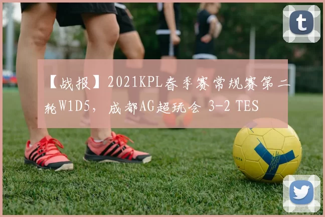 【战报】2021KPL春季赛常规赛第二轮W1D5，成都AG超玩会 3-2 TES