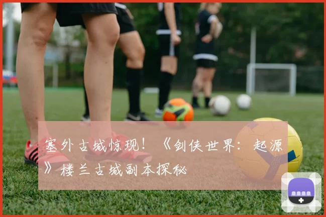 塞外古城惊现！《剑侠世界：起源》楼兰古城副本探秘