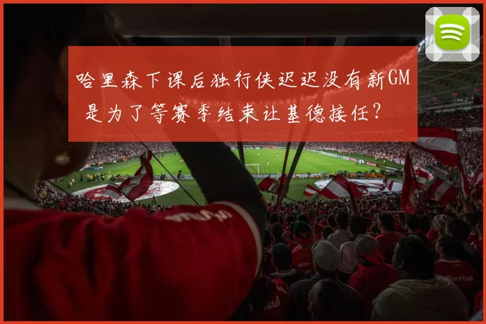 哈里森下课后独行侠迟迟没有新GM 是为了等赛季结束让基德接任？