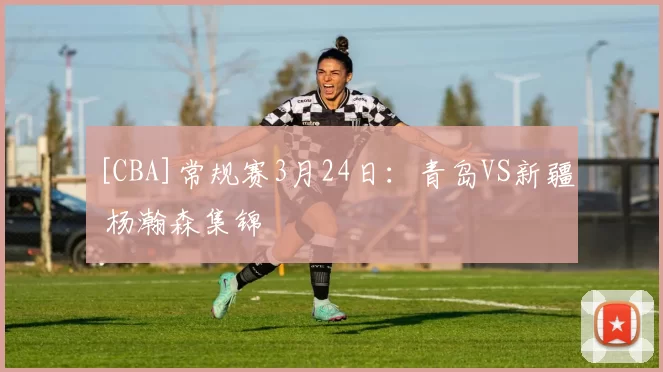 [CBA]常规赛3月24日：青岛VS新疆 杨瀚森集锦