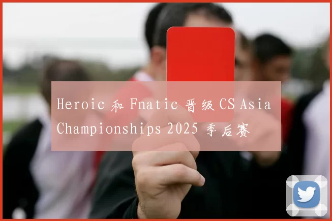 Heroic 和 Fnatic 晋级 CS Asia Championships 2025 季后赛