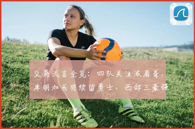 交易流言全览：四队关注浓眉哥，库明加或将续留勇士，西部三豪强锁定怀特