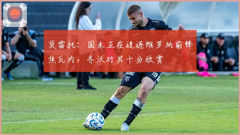 莫雷托：国米正在追逐维罗纳前锋焦瓦内，齐沃对其十分欣赏