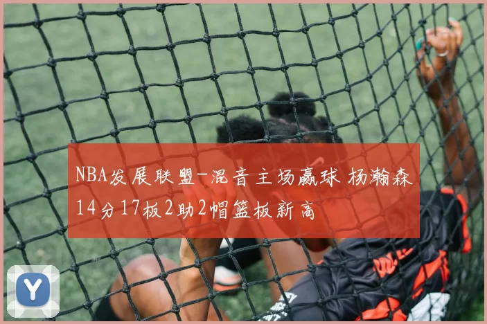 NBA发展联盟-混音主场赢球 杨瀚森14分17板2助2帽篮板新高