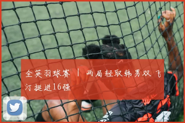 全英羽球赛 ｜ 两局轻取韩男双 飞汀挺进16强