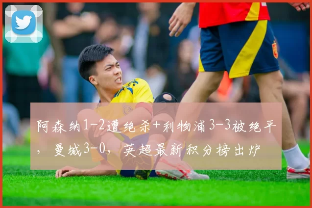 阿森纳1-2遭绝杀+利物浦3-3被绝平，曼城3-0，英超最新积分榜出炉