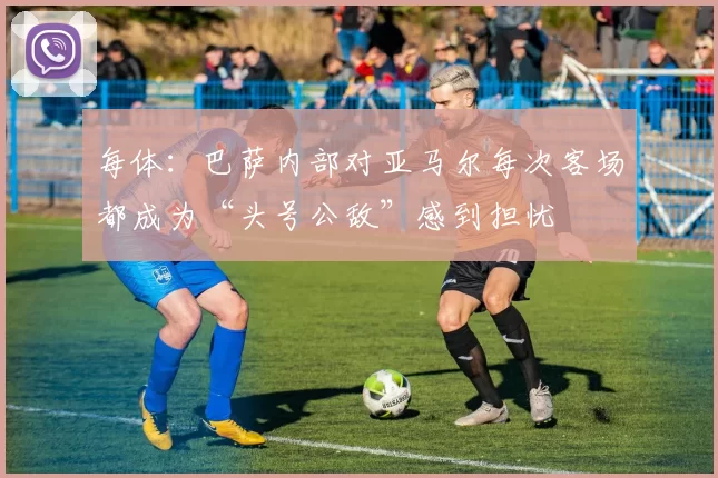 每体：巴萨内部对亚马尔每次客场都成为“头号公敌”感到担忧